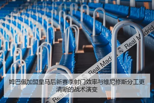 姆巴佩加盟皇马后新赛季射门效率与维尼修斯分工更清晰的战术演变